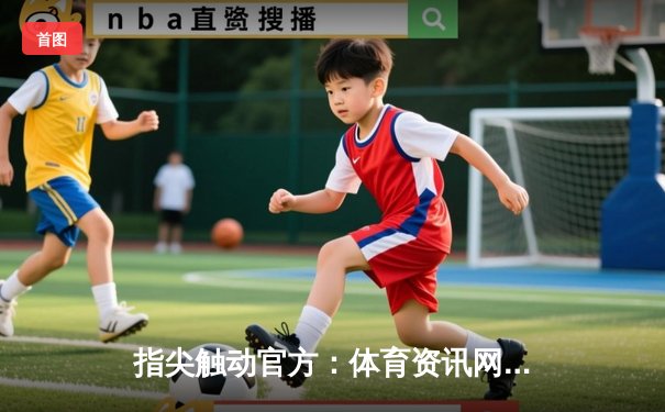 指尖触动官方：体育资讯网的数字化转型与用户新体验