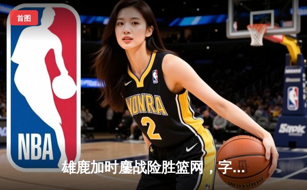 雄鹿加时鏖战险胜篮网，字母哥36分准三双主宰关键时刻