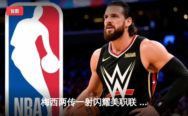 梅西两传一射闪耀美职联 迈阿密国际3-1逆转洛杉矶FC登顶西部