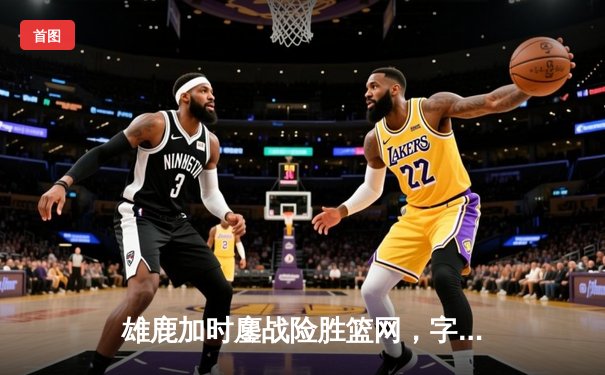 雄鹿加时鏖战险胜篮网，字母哥36分17篮板力挽狂澜