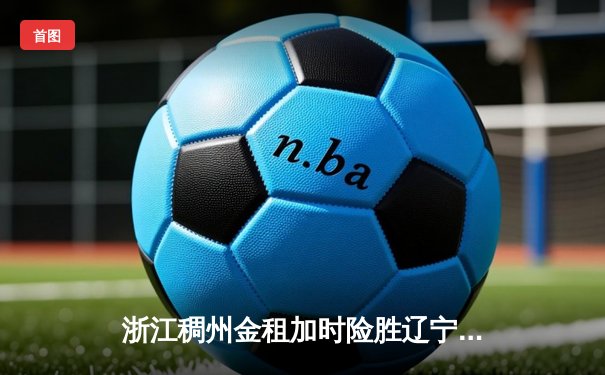 浙江稠州金租加时险胜辽宁本钢，CBA总决赛悬念延续