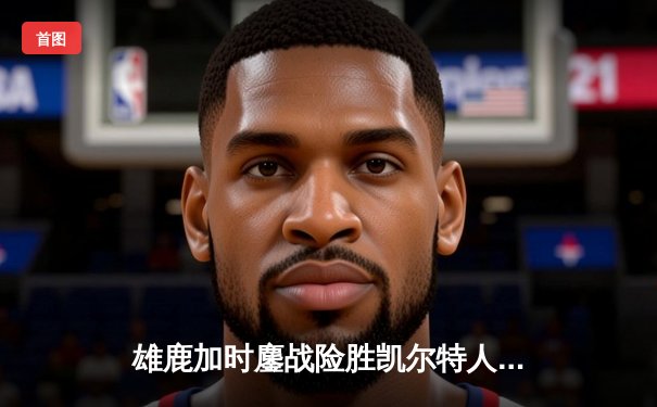 雄鹿加时鏖战险胜凯尔特人，字母哥44+14率队捍卫主场