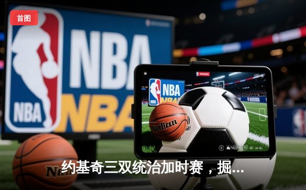 约基奇三双统治加时赛，掘金128-125险胜勇士迎六连胜