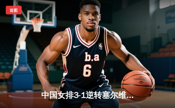 中国女排3-1逆转塞尔维亚，世联赛香港站夺开门红