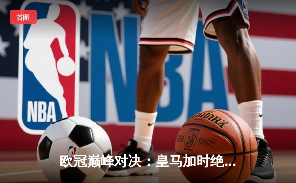 欧冠巅峰对决：皇马加时绝杀曼城，本泽马点射定江山