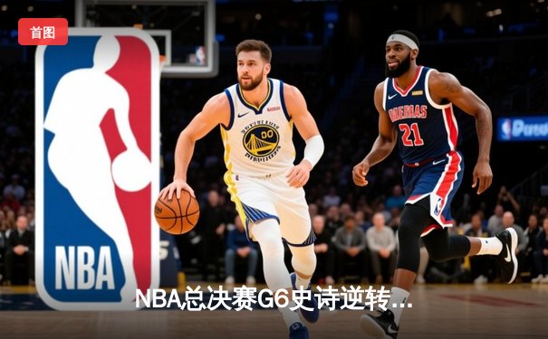 NBA总决赛G6史诗逆转：独行侠绝境翻盘，东契奇47分创历史