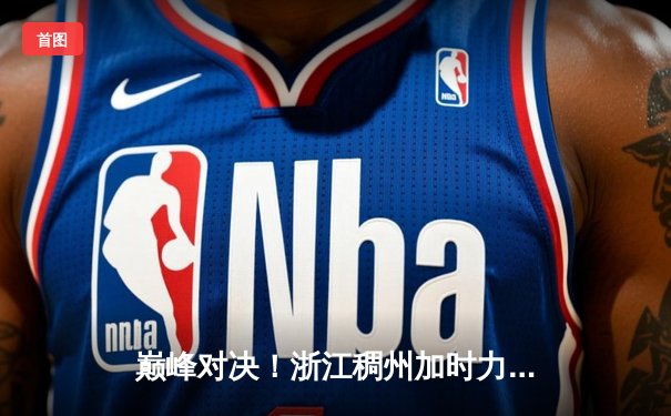 巅峰对决！浙江稠州加时力克辽宁本钢 CBA总决赛上演史诗级逆转