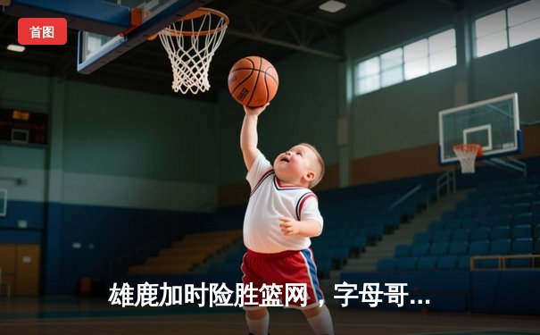 雄鹿加时险胜篮网，字母哥44分14篮板制霸内线