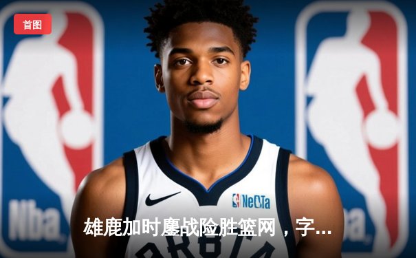 雄鹿加时鏖战险胜篮网，字母哥44分14篮板制霸内线