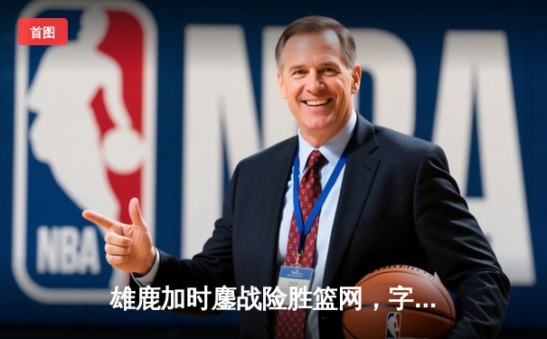 雄鹿加时鏖战险胜篮网，字母哥44分14篮板制霸内线